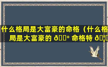 什么格局是大富豪的命格（什么格局是大富豪的 💮 命格特 🦁 征）